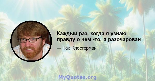 Каждый раз, когда я узнаю правду о чем -то, я разочарован