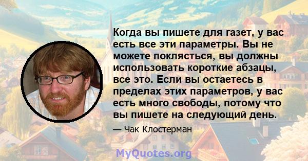 Когда вы пишете для газет, у вас есть все эти параметры. Вы не можете поклясться, вы должны использовать короткие абзацы, все это. Если вы остаетесь в пределах этих параметров, у вас есть много свободы, потому что вы