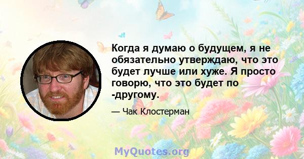 Когда я думаю о будущем, я не обязательно утверждаю, что это будет лучше или хуже. Я просто говорю, что это будет по -другому.