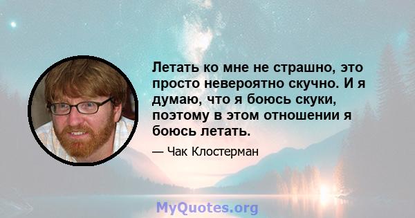 Летать ко мне не страшно, это просто невероятно скучно. И я думаю, что я боюсь скуки, поэтому в этом отношении я боюсь летать.