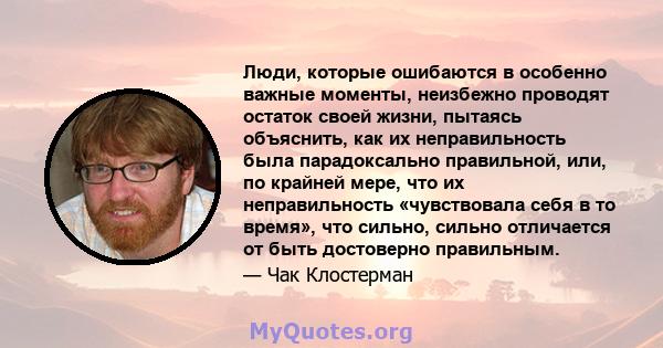 Люди, которые ошибаются в особенно важные моменты, неизбежно проводят остаток своей жизни, пытаясь объяснить, как их неправильность была парадоксально правильной, или, по крайней мере, что их неправильность «чувствовала 