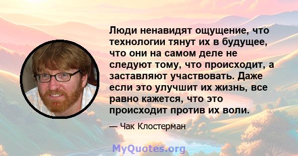 Люди ненавидят ощущение, что технологии тянут их в будущее, что они на самом деле не следуют тому, что происходит, а заставляют участвовать. Даже если это улучшит их жизнь, все равно кажется, что это происходит против