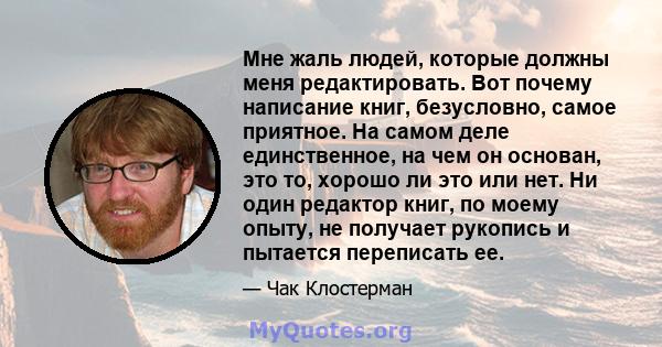 Мне жаль людей, которые должны меня редактировать. Вот почему написание книг, безусловно, самое приятное. На самом деле единственное, на чем он основан, это то, хорошо ли это или нет. Ни один редактор книг, по моему