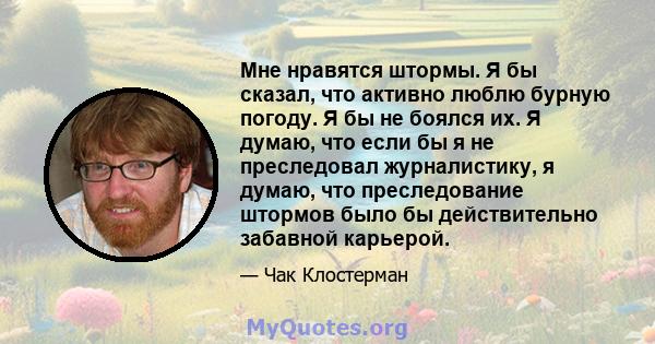 Мне нравятся штормы. Я бы сказал, что активно люблю бурную погоду. Я бы не боялся их. Я думаю, что если бы я не преследовал журналистику, я думаю, что преследование штормов было бы действительно забавной карьерой.