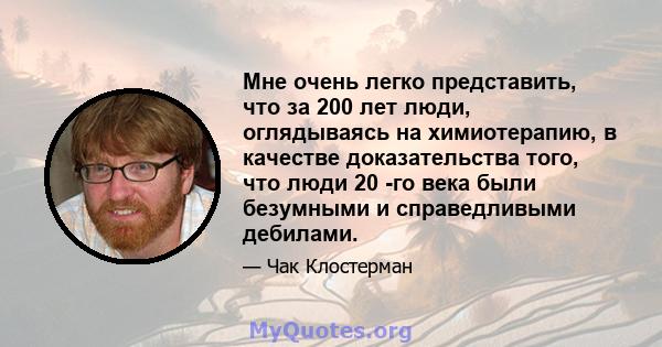 Мне очень легко представить, что за 200 лет люди, оглядываясь на химиотерапию, в качестве доказательства того, что люди 20 -го века были безумными и справедливыми дебилами.