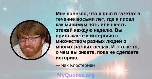 Мне повезло, что я был в газетах в течение восьми лет, где я писал как минимум пять или шесть этажей каждую неделю. Вы привыкаете к интервью с множеством разных людей о многих разных вещах. И это не то, о чем вы знаете, 