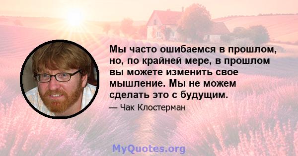 Мы часто ошибаемся в прошлом, но, по крайней мере, в прошлом вы можете изменить свое мышление. Мы не можем сделать это с будущим.