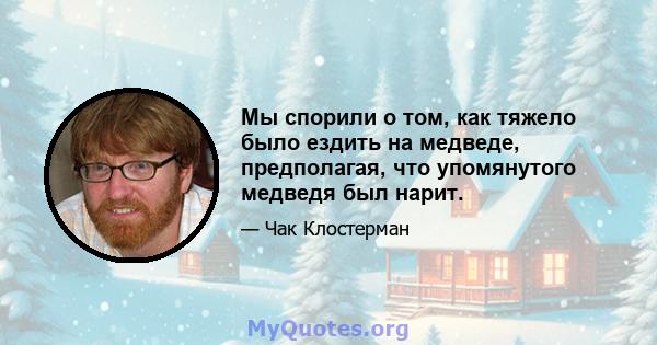 Мы спорили о том, как тяжело было ездить на медведе, предполагая, что упомянутого медведя был нарит.