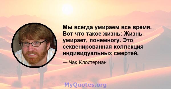 Мы всегда умираем все время. Вот что такое жизнь; Жизнь умирает, понемногу. Это секвенированная коллекция индивидуальных смертей.