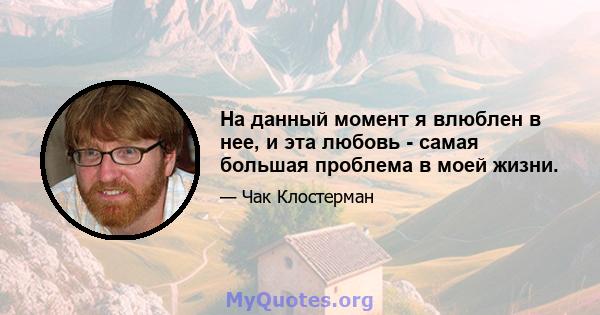 На данный момент я влюблен в нее, и эта любовь - самая большая проблема в моей жизни.