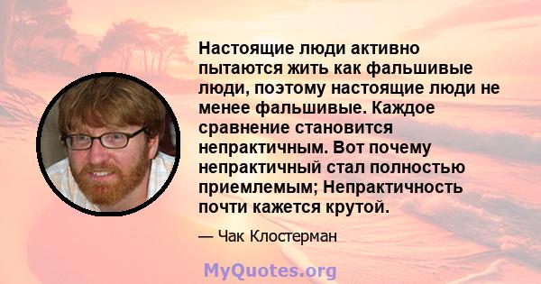 Настоящие люди активно пытаются жить как фальшивые люди, поэтому настоящие люди не менее фальшивые. Каждое сравнение становится непрактичным. Вот почему непрактичный стал полностью приемлемым; Непрактичность почти