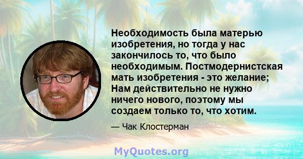 Необходимость была матерью изобретения, но тогда у нас закончилось то, что было необходимым. Постмодернистская мать изобретения - это желание; Нам действительно не нужно ничего нового, поэтому мы создаем только то, что