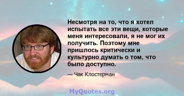 Несмотря на то, что я хотел испытать все эти вещи, которые меня интересовали, я не мог их получить. Поэтому мне пришлось критически и культурно думать о том, что было доступно.