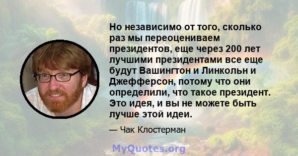 Но независимо от того, сколько раз мы переоцениваем президентов, еще через 200 лет лучшими президентами все еще будут Вашингтон и Линкольн и Джефферсон, потому что они определили, что такое президент. Это идея, и вы не