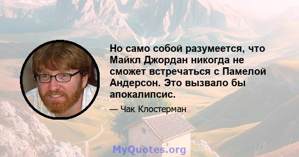 Но само собой разумеется, что Майкл Джордан никогда не сможет встречаться с Памелой Андерсон. Это вызвало бы апокалипсис.