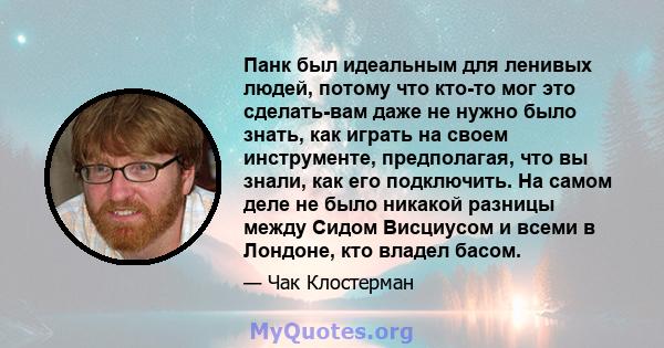 Панк был идеальным для ленивых людей, потому что кто-то мог это сделать-вам даже не нужно было знать, как играть на своем инструменте, предполагая, что вы знали, как его подключить. На самом деле не было никакой разницы 