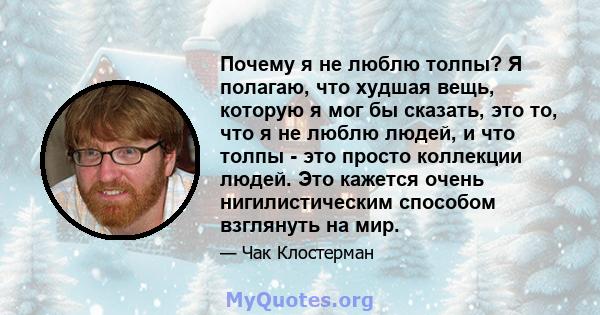 Почему я не люблю толпы? Я полагаю, что худшая вещь, которую я мог бы сказать, это то, что я не люблю людей, и что толпы - это просто коллекции людей. Это кажется очень нигилистическим способом взглянуть на мир.