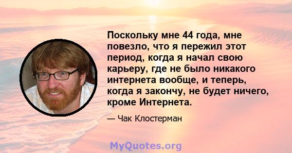 Поскольку мне 44 года, мне повезло, что я пережил этот период, когда я начал свою карьеру, где не было никакого интернета вообще, и теперь, когда я закончу, не будет ничего, кроме Интернета.