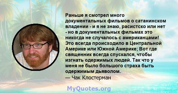 Раньше я смотрел много документальных фильмов о сатанинском владении - и я не знаю, расистско или нет - но в документальных фильмах это никогда не случалось с американцами! Это всегда происходило в Центральной Америке