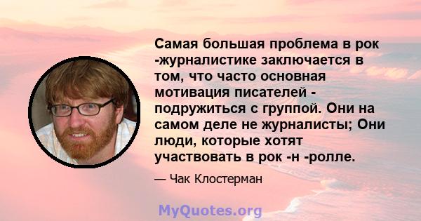 Самая большая проблема в рок -журналистике заключается в том, что часто основная мотивация писателей - подружиться с группой. Они на самом деле не журналисты; Они люди, которые хотят участвовать в рок -н -ролле.