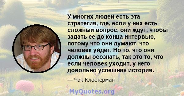 У многих людей есть эта стратегия, где, если у них есть сложный вопрос, они ждут, чтобы задать ее до конца интервью, потому что они думают, что человек уйдет. Но то, что они должны осознать, так это то, что если человек 