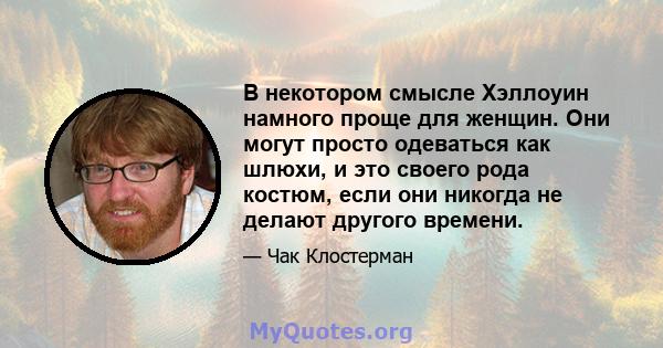 В некотором смысле Хэллоуин намного проще для женщин. Они могут просто одеваться как шлюхи, и это своего рода костюм, если они никогда не делают другого времени.