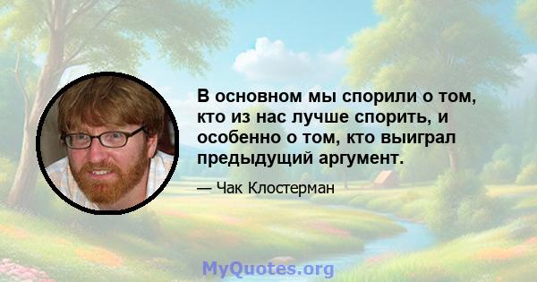 В основном мы спорили о том, кто из нас лучше спорить, и особенно о том, кто выиграл предыдущий аргумент.