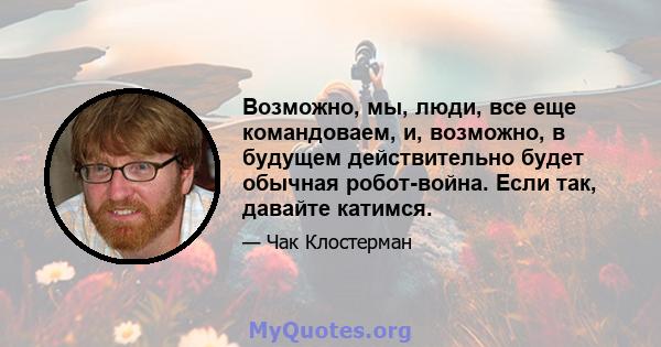 Возможно, мы, люди, все еще командоваем, и, возможно, в будущем действительно будет обычная робот-война. Если так, давайте катимся.