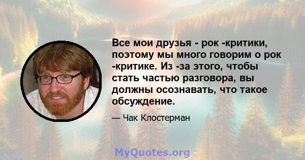 Все мои друзья - рок -критики, поэтому мы много говорим о рок -критике. Из -за этого, чтобы стать частью разговора, вы должны осознавать, что такое обсуждение.