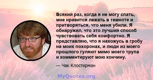 Всякий раз, когда я не могу спать, мне нравится лежать в темноте и притворяться, что меня убили. Я обнаружил, что это лучший способ чувствовать себя комфортно. Я представляю, что я нахожусь в гробу на моих похоронах, и