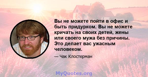 Вы не можете пойти в офис и быть придурком. Вы не можете кричать на своих детей, жены или своего мужа без причины. Это делает вас ужасным человеком.