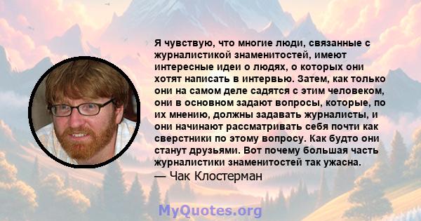 Я чувствую, что многие люди, связанные с журналистикой знаменитостей, имеют интересные идеи о людях, о которых они хотят написать в интервью. Затем, как только они на самом деле садятся с этим человеком, они в основном