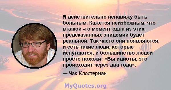 Я действительно ненавижу быть больным. Кажется неизбежным, что в какой -то момент одна из этих предсказанных эпидемий будет реальной. Так часто они появляются, и есть такие люди, которые испугаются, и большинство людей