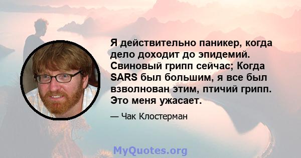 Я действительно паникер, когда дело доходит до эпидемий. Свиновый грипп сейчас; Когда SARS был большим, я все был взволнован этим, птичий грипп. Это меня ужасает.