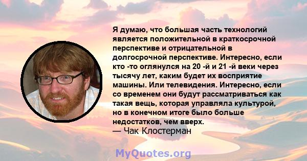 Я думаю, что большая часть технологий является положительной в краткосрочной перспективе и отрицательной в долгосрочной перспективе. Интересно, если кто -то оглянулся на 20 -й и 21 -й веки через тысячу лет, каким будет