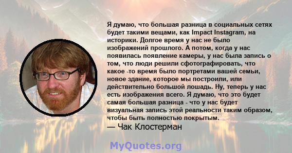 Я думаю, что большая разница в социальных сетях будет такими вещами, как Impact Instagram, на историки. Долгое время у нас не было изображений прошлого. А потом, когда у нас появилась появление камеры, у нас была запись 