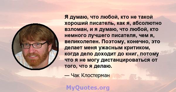 Я думаю, что любой, кто не такой хороший писатель, как я, абсолютно взломан, и я думаю, что любой, кто немного лучшего писателя, чем я, великолепен. Поэтому, конечно, это делает меня ужасным критиком, когда дело доходит 