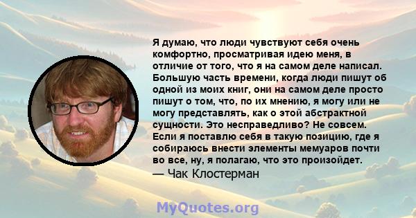 Я думаю, что люди чувствуют себя очень комфортно, просматривая идею меня, в отличие от того, что я на самом деле написал. Большую часть времени, когда люди пишут об одной из моих книг, они на самом деле просто пишут о