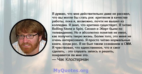 Я думаю, что мне действительно даже не рассвел, что вы могли бы стать рок -критиком в качестве работы, пока я, возможно, почти не вышел из колледжа. Я знал, что критика существует. Я читаю Rolling Stone и Spin. Сискел и 