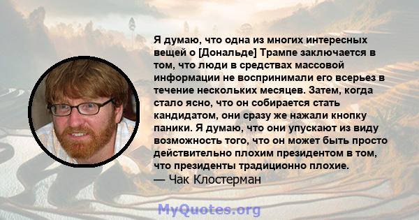 Я думаю, что одна из многих интересных вещей о [Дональде] Трампе заключается в том, что люди в средствах массовой информации не воспринимали его всерьез в течение нескольких месяцев. Затем, когда стало ясно, что он