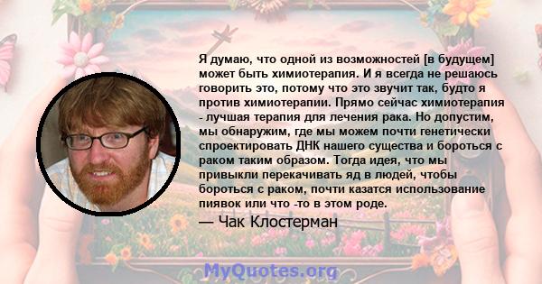 Я думаю, что одной из возможностей [в будущем] может быть химиотерапия. И я всегда не решаюсь говорить это, потому что это звучит так, будто я против химиотерапии. Прямо сейчас химиотерапия - лучшая терапия для лечения