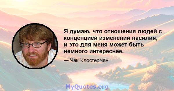 Я думаю, что отношения людей с концепцией изменений насилия, и это для меня может быть немного интереснее.