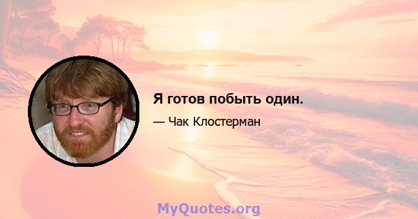 Я готов побыть один.