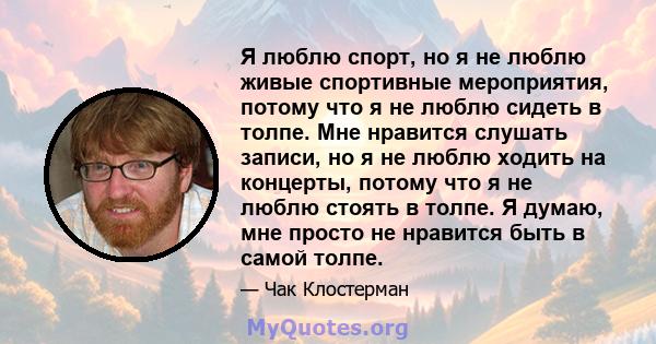 Я люблю спорт, но я не люблю живые спортивные мероприятия, потому что я не люблю сидеть в толпе. Мне нравится слушать записи, но я не люблю ходить на концерты, потому что я не люблю стоять в толпе. Я думаю, мне просто