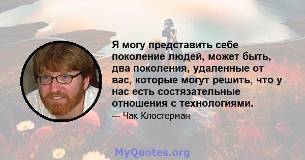 Я могу представить себе поколение людей, может быть, два поколения, удаленные от вас, которые могут решить, что у нас есть состязательные отношения с технологиями.