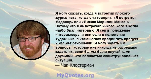 Я могу сказать, когда я встретил плохого журналиста, когда они говорят: «Я встретил Мадонну» или «Я знаю Мэрилин Мэнсон». Потому что я не встречал никого, кого я когда -либо брал интервью. Я сел в положение интервьюера, 