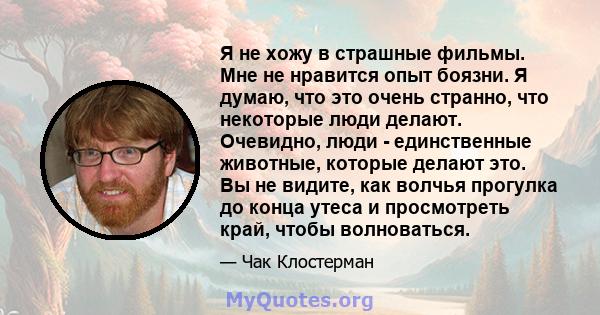 Я не хожу в страшные фильмы. Мне не нравится опыт боязни. Я думаю, что это очень странно, что некоторые люди делают. Очевидно, люди - единственные животные, которые делают это. Вы не видите, как волчья прогулка до конца 