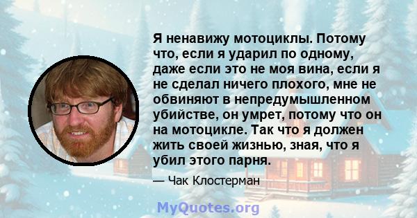 Я ненавижу мотоциклы. Потому что, если я ударил по одному, даже если это не моя вина, если я не сделал ничего плохого, мне не обвиняют в непредумышленном убийстве, он умрет, потому что он на мотоцикле. Так что я должен