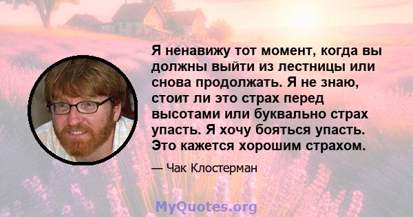 Я ненавижу тот момент, когда вы должны выйти из лестницы или снова продолжать. Я не знаю, стоит ли это страх перед высотами или буквально страх упасть. Я хочу бояться упасть. Это кажется хорошим страхом.