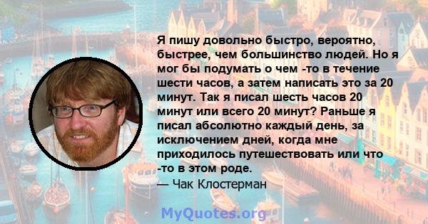 Я пишу довольно быстро, вероятно, быстрее, чем большинство людей. Но я мог бы подумать о чем -то в течение шести часов, а затем написать это за 20 минут. Так я писал шесть часов 20 минут или всего 20 минут? Раньше я